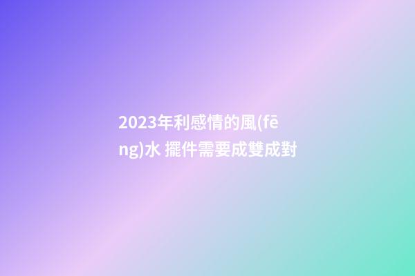 2023年利感情的風(fēng)水 擺件需要成雙成對